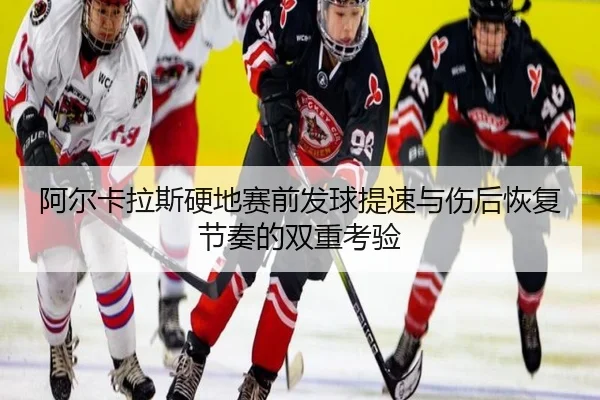 阿尔卡拉斯硬地赛前发球提速与伤后恢复节奏的双重考验