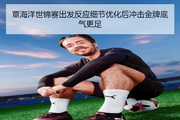覃海洋世锦赛出发反应细节优化后冲击金牌底气更足